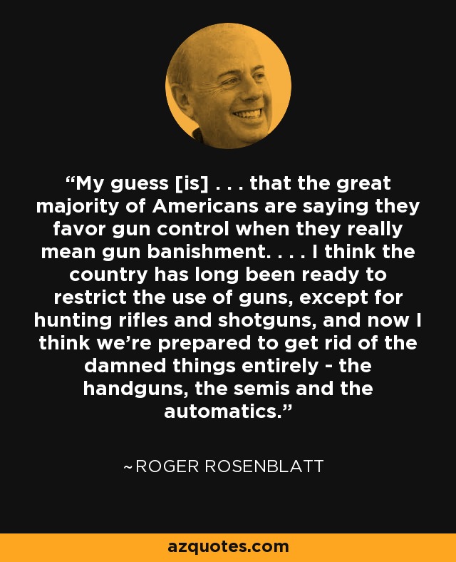 My guess [is] . . . that the great majority of Americans are saying they favor gun control when they really mean gun banishment. . . . I think the country has long been ready to restrict the use of guns, except for hunting rifles and shotguns, and now I think we're prepared to get rid of the damned things entirely - the handguns, the semis and the automatics. - Roger Rosenblatt