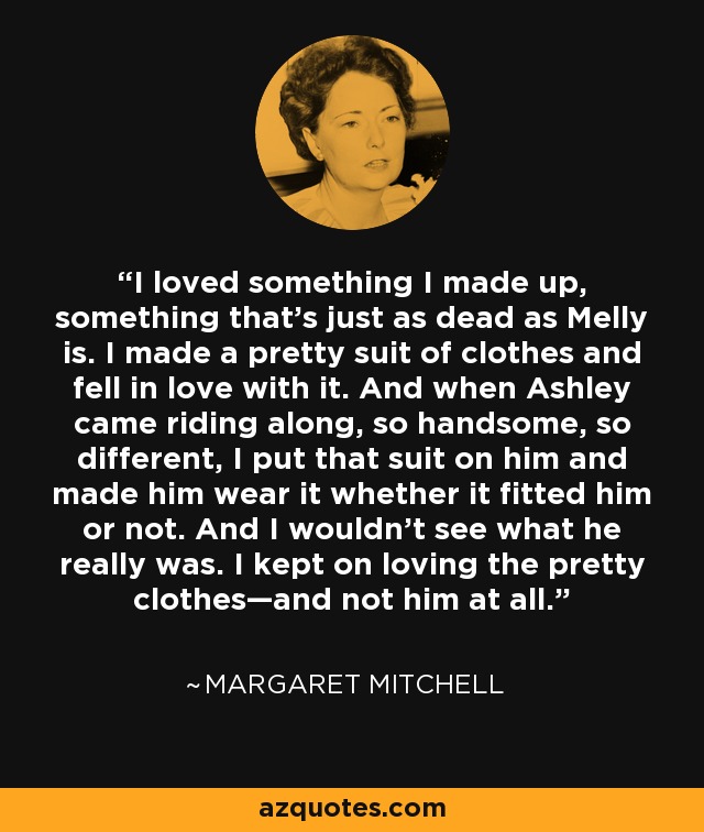 I loved something I made up, something that's just as dead as Melly is. I made a pretty suit of clothes and fell in love with it. And when Ashley came riding along, so handsome, so different, I put that suit on him and made him wear it whether it fitted him or not. And I wouldn't see what he really was. I kept on loving the pretty clothes—and not him at all. - Margaret Mitchell