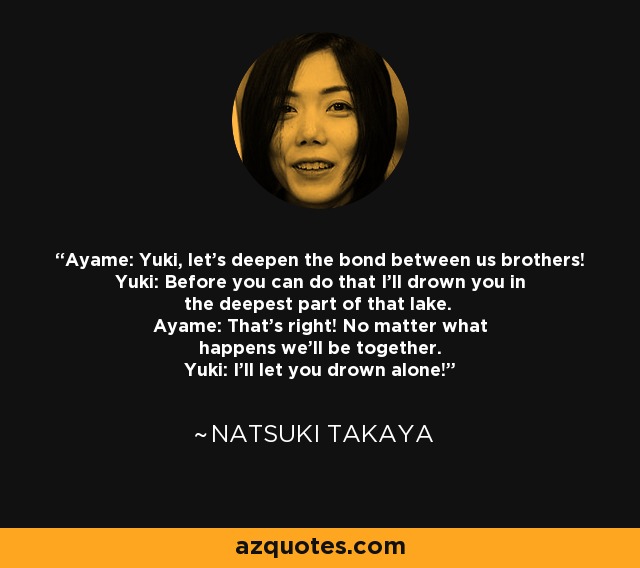 Ayame: Yuki, let's deepen the bond between us brothers! Yuki: Before you can do that I'll drown you in the deepest part of that lake. Ayame: That's right! No matter what happens we'll be together. Yuki: I'll let you drown alone! - Natsuki Takaya