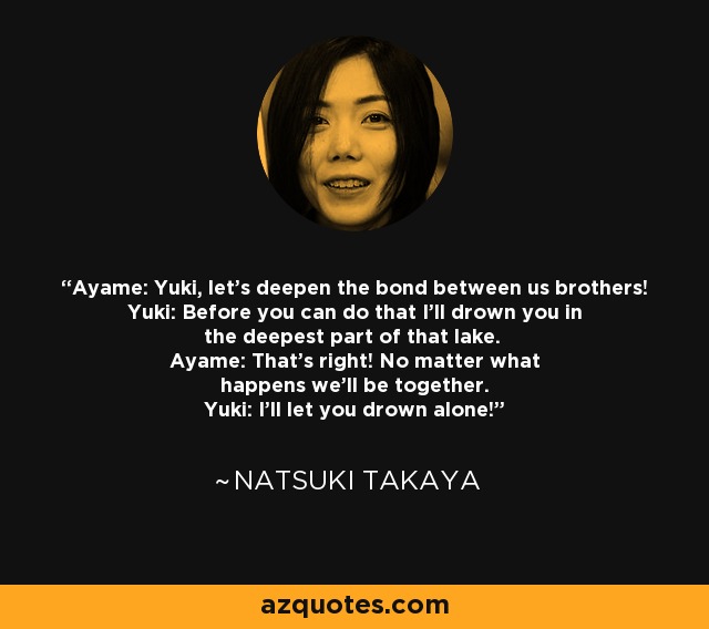 Ayame: Yuki, let's deepen the bond between us brothers! Yuki: Before you can do that I'll drown you in the deepest part of that lake. Ayame: That's right! No matter what happens we'll be together. Yuki: I'll let you drown alone! - Natsuki Takaya
