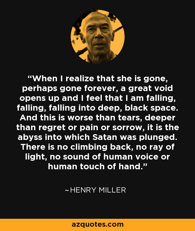 When I realize that she is gone, perhaps gone forever, a great void opens up and I feel that I am falling, falling, falling into deep, black space. And this is worse than tears, deeper than regret or pain or sorrow, it is the abyss into which Satan was plunged. There is no climbing back, no ray of light, no sound of human voice or human touch of hand. - Henry Miller