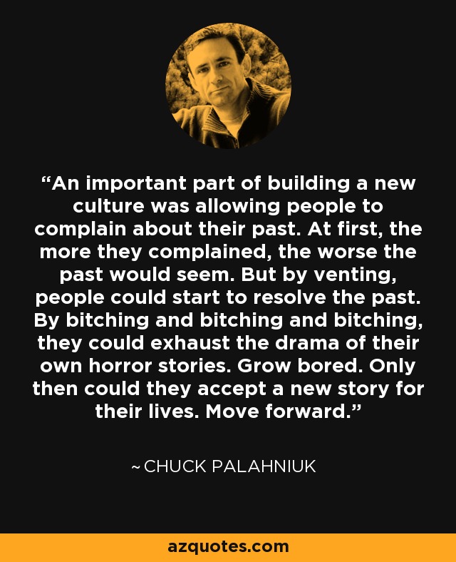 An important part of building a new culture was allowing people to complain about their past. At first, the more they complained, the worse the past would seem. But by venting, people could start to resolve the past. By bitching and bitching and bitching, they could exhaust the drama of their own horror stories. Grow bored. Only then could they accept a new story for their lives. Move forward. - Chuck Palahniuk