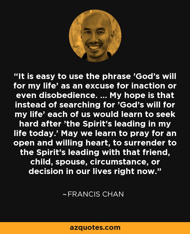 It is easy to use the phrase 'God's will for my life' as an excuse for inaction or even disobedience. ... My hope is that instead of searching for 'God's will for my life' each of us would learn to seek hard after 'the Spirit's leading in my life today.' May we learn to pray for an open and willing heart, to surrender to the Spirit's leading with that friend, child, spouse, circumstance, or decision in our lives right now. - Francis Chan
