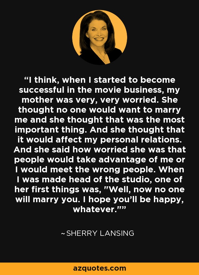 I think, when I started to become successful in the movie business, my mother was very, very worried. She thought no one would want to marry me and she thought that was the most important thing. And she thought that it would affect my personal relations. And she said how worried she was that people would take advantage of me or I would meet the wrong people. When I was made head of the studio, one of her first things was, 