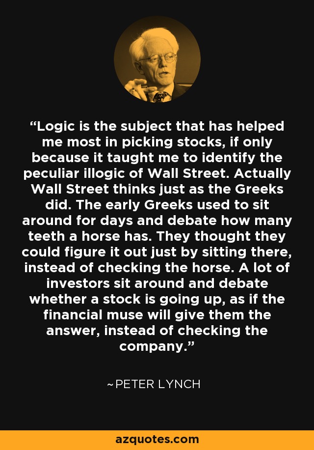 Logic is the subject that has helped me most in picking stocks, if only because it taught me to identify the peculiar illogic of Wall Street. Actually Wall Street thinks just as the Greeks did. The early Greeks used to sit around for days and debate how many teeth a horse has. They thought they could figure it out just by sitting there, instead of checking the horse. A lot of investors sit around and debate whether a stock is going up, as if the financial muse will give them the answer, instead of checking the company. - Peter Lynch