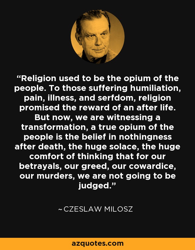 Religion used to be the opium of the people. To those suffering humiliation, pain, illness, and serfdom, religion promised the reward of an after life. But now, we are witnessing a transformation, a true opium of the people is the belief in nothingness after death, the huge solace, the huge comfort of thinking that for our betrayals, our greed, our cowardice, our murders, we are not going to be judged. - Czeslaw Milosz