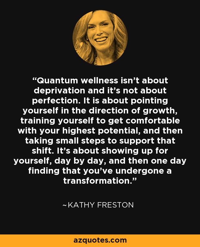 Quantum wellness isn’t about deprivation and it’s not about perfection. It is about pointing yourself in the direction of growth, training yourself to get comfortable with your highest potential, and then taking small steps to support that shift. It’s about showing up for yourself, day by day, and then one day finding that you’ve undergone a transformation. - Kathy Freston