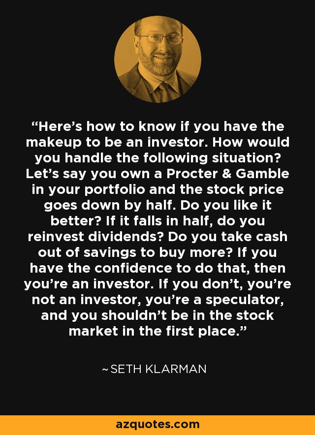 Here’s how to know if you have the makeup to be an investor. How would you handle the following situation? Let’s say you own a Procter & Gamble in your portfolio and the stock price goes down by half. Do you like it better? If it falls in half, do you reinvest dividends? Do you take cash out of savings to buy more? If you have the confidence to do that, then you’re an investor. If you don’t, you’re not an investor, you’re a speculator, and you shouldn’t be in the stock market in the first place. - Seth Klarman