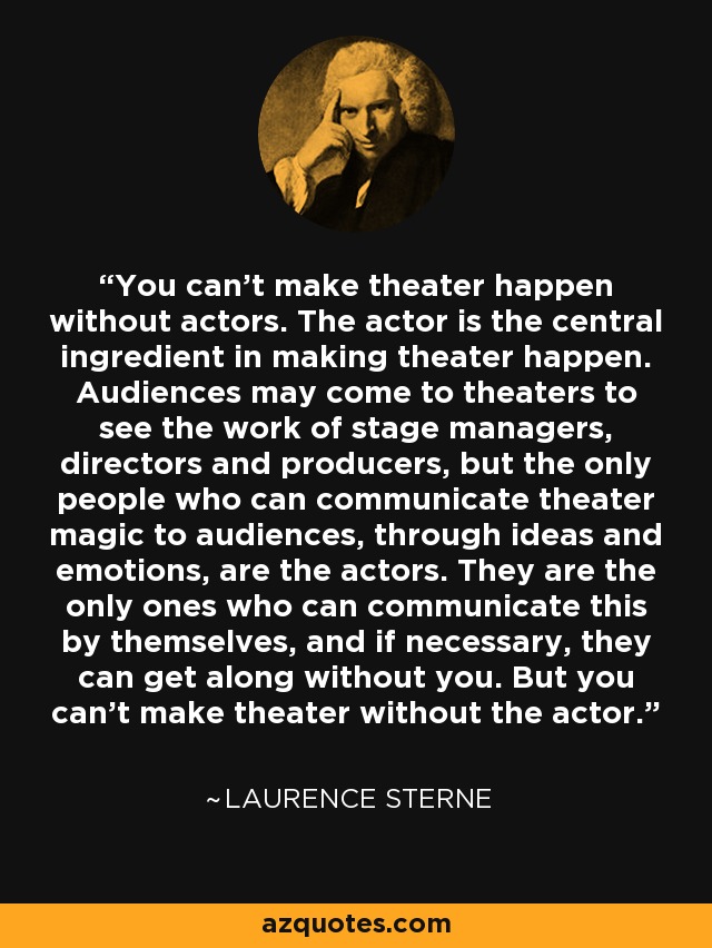You can't make theater happen without actors. The actor is the central ingredient in making theater happen. Audiences may come to theaters to see the work of stage managers, directors and producers, but the only people who can communicate theater magic to audiences, through ideas and emotions, are the actors. They are the only ones who can communicate this by themselves, and if necessary, they can get along without you. But you can't make theater without the actor. - Laurence Sterne