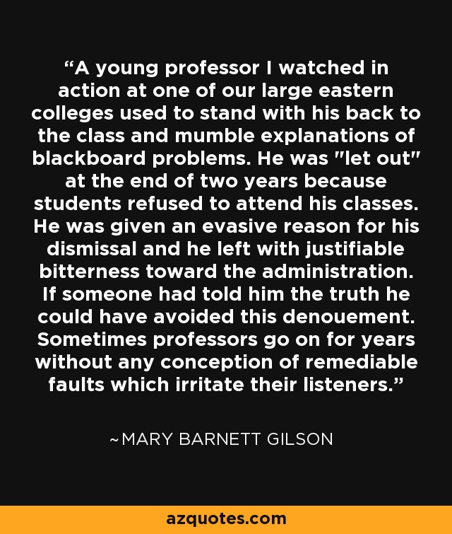 A young professor I watched in action at one of our large eastern colleges used to stand with his back to the class and mumble explanations of blackboard problems. He was 