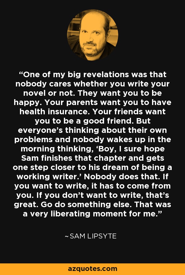 One of my big revelations was that nobody cares whether you write your novel or not. They want you to be happy. Your parents want you to have health insurance. Your friends want you to be a good friend. But everyone’s thinking about their own problems and nobody wakes up in the morning thinking, ‘Boy, I sure hope Sam finishes that chapter and gets one step closer to his dream of being a working writer.’ Nobody does that. If you want to write, it has to come from you. If you don’t want to write, that’s great. Go do something else. That was a very liberating moment for me. - Sam Lipsyte