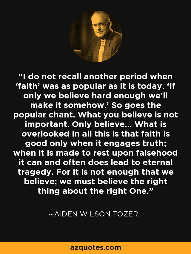 I do not recall another period when ‘faith’ was as popular as it is today. ‘If only we believe hard enough we'll make it somehow.’ So goes the popular chant. What you believe is not important. Only believe... What is overlooked in all this is that faith is good only when it engages truth; when it is made to rest upon falsehood it can and often does lead to eternal tragedy. For it is not enough that we believe; we must believe the right thing about the right One. - Aiden Wilson Tozer