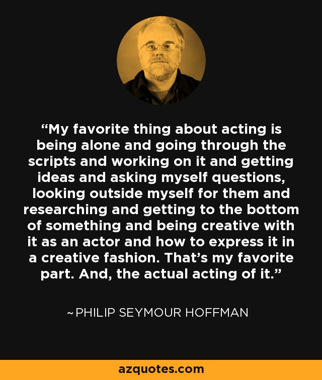 My favorite thing about acting is being alone and going through the scripts and working on it and getting ideas and asking myself questions, looking outside myself for them and researching and getting to the bottom of something and being creative with it as an actor and how to express it in a creative fashion. That's my favorite part. And, the actual acting of it. - Philip Seymour Hoffman