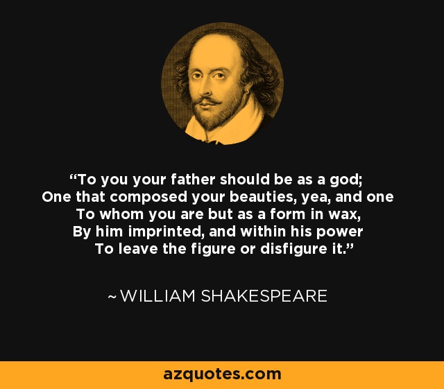 To you your father should be as a god; One that composed your beauties, yea, and one To whom you are but as a form in wax, By him imprinted, and within his power To leave the figure or disfigure it. - William Shakespeare