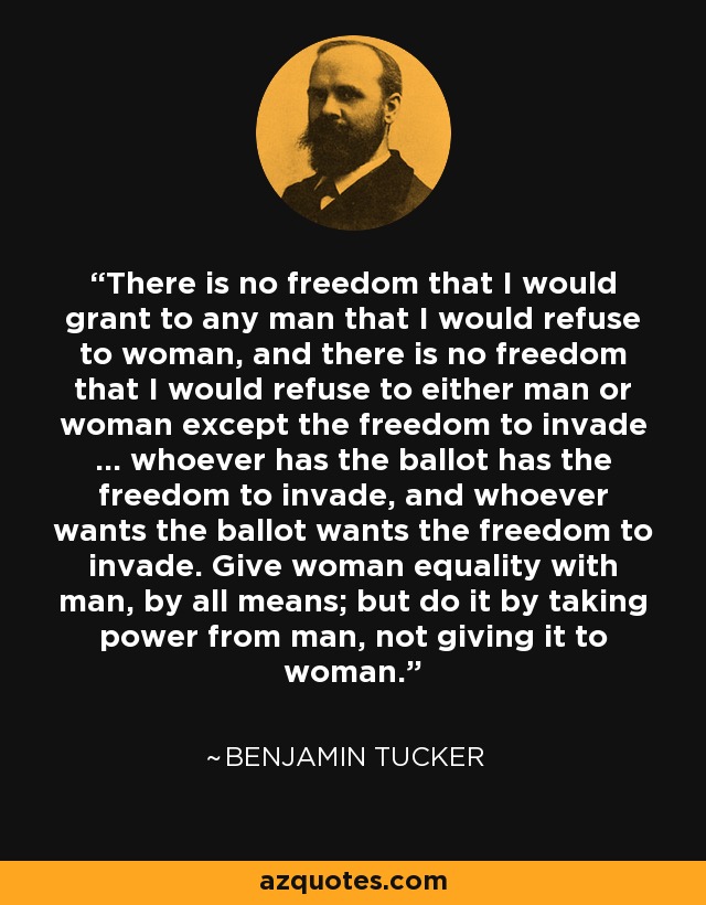 There is no freedom that I would grant to any man that I would refuse to woman, and there is no freedom that I would refuse to either man or woman except the freedom to invade ... whoever has the ballot has the freedom to invade, and whoever wants the ballot wants the freedom to invade. Give woman equality with man, by all means; but do it by taking power from man, not giving it to woman. - Benjamin Tucker