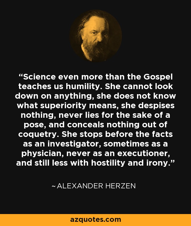 Science even more than the Gospel teaches us humility. She cannot look down on anything, she does not know what superiority means, she despises nothing, never lies for the sake of a pose, and conceals nothing out of coquetry. She stops before the facts as an investigator, sometimes as a physician, never as an executioner, and still less with hostility and irony. - Alexander Herzen