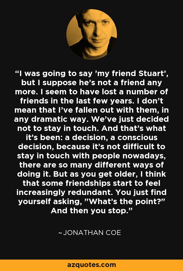 I was going to say 'my friend Stuart', but I suppose he's not a friend any more. I seem to have lost a number of friends in the last few years. I don't mean that I've fallen out with them, in any dramatic way. We've just decided not to stay in touch. And that's what it's been: a decision, a conscious decision, because it's not difficult to stay in touch with people nowadays, there are so many different ways of doing it. But as you get older, I think that some friendships start to feel increasingly redundant. You just find yourself asking, 