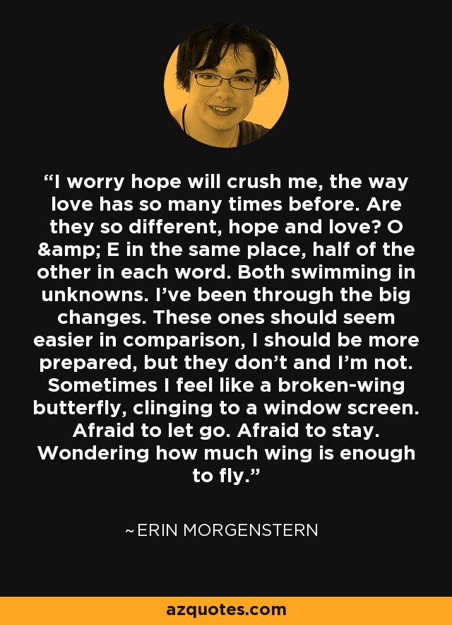 I worry hope will crush me, the way love has so many times before. Are they so different, hope and love? O & E in the same place, half of the other in each word. Both swimming in unknowns. I’ve been through the big changes. These ones should seem easier in comparison, I should be more prepared, but they don’t and I’m not. Sometimes I feel like a broken-wing butterfly, clinging to a window screen. Afraid to let go. Afraid to stay. Wondering how much wing is enough to fly. - Erin Morgenstern