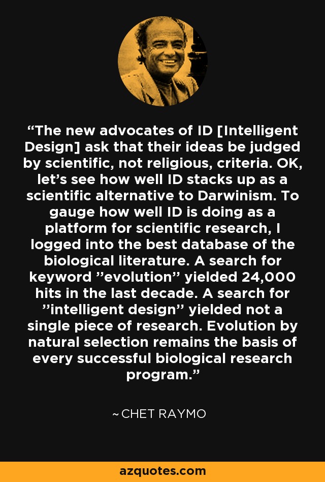 The new advocates of ID [Intelligent Design] ask that their ideas be judged by scientific, not religious, criteria. OK, let's see how well ID stacks up as a scientific alternative to Darwinism. To gauge how well ID is doing as a platform for scientific research, I logged into the best database of the biological literature. A search for keyword ''evolution'' yielded 24,000 hits in the last decade. A search for ''intelligent design'' yielded not a single piece of research. Evolution by natural selection remains the basis of every successful biological research program. - Chet Raymo