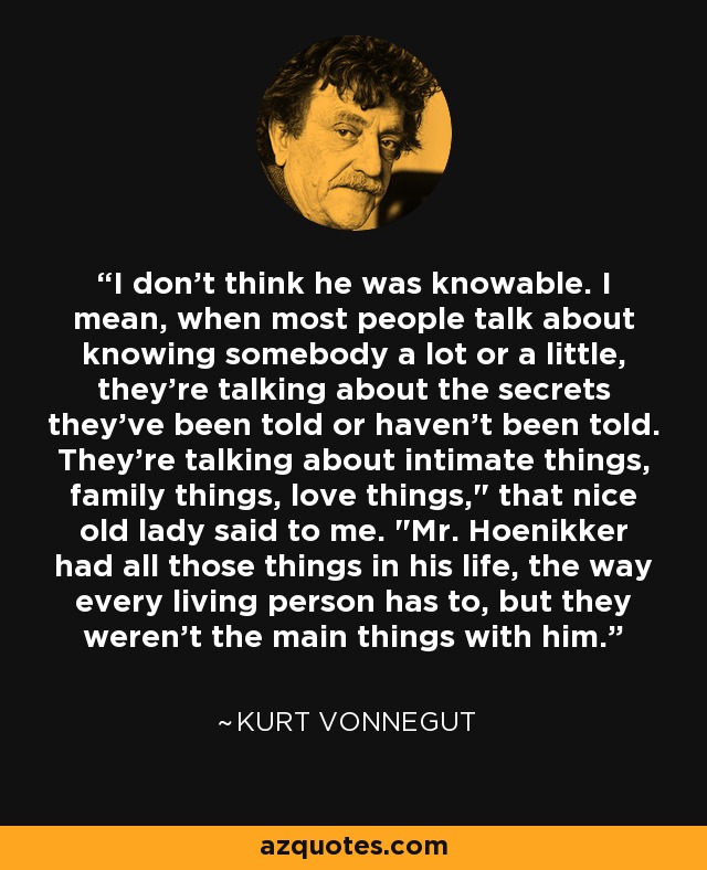 I don't think he was knowable. I mean, when most people talk about knowing somebody a lot or a little, they're talking about the secrets they've been told or haven't been told. They're talking about intimate things, family things, love things,