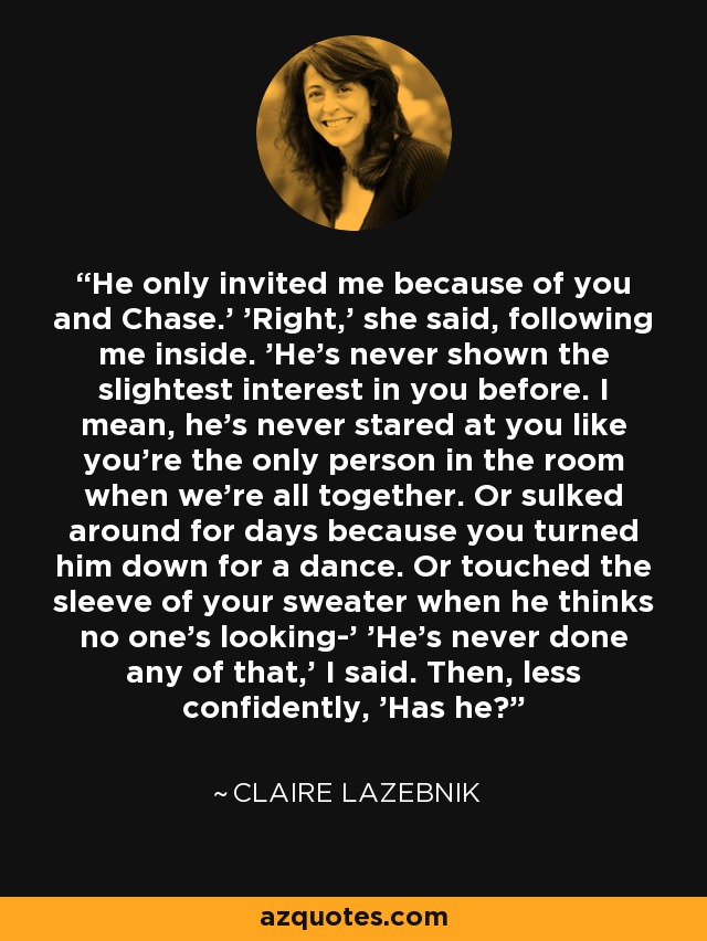 He only invited me because of you and Chase.' 'Right,' she said, following me inside. 'He's never shown the slightest interest in you before. I mean, he's never stared at you like you're the only person in the room when we're all together. Or sulked around for days because you turned him down for a dance. Or touched the sleeve of your sweater when he thinks no one's looking-' 'He's never done any of that,' I said. Then, less confidently, 'Has he? - Claire LaZebnik