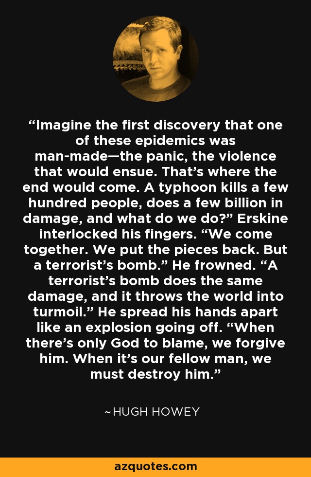 Imagine the first discovery that one of these epidemics was man-made—the panic, the violence that would ensue. That’s where the end would come. A typhoon kills a few hundred people, does a few billion in damage, and what do we do?” Erskine interlocked his fingers. “We come together. We put the pieces back. But a terrorist’s bomb.” He frowned. “A terrorist’s bomb does the same damage, and it throws the world into turmoil.” He spread his hands apart like an explosion going off. “When there’s only God to blame, we forgive him. When it’s our fellow man, we must destroy him. - Hugh Howey