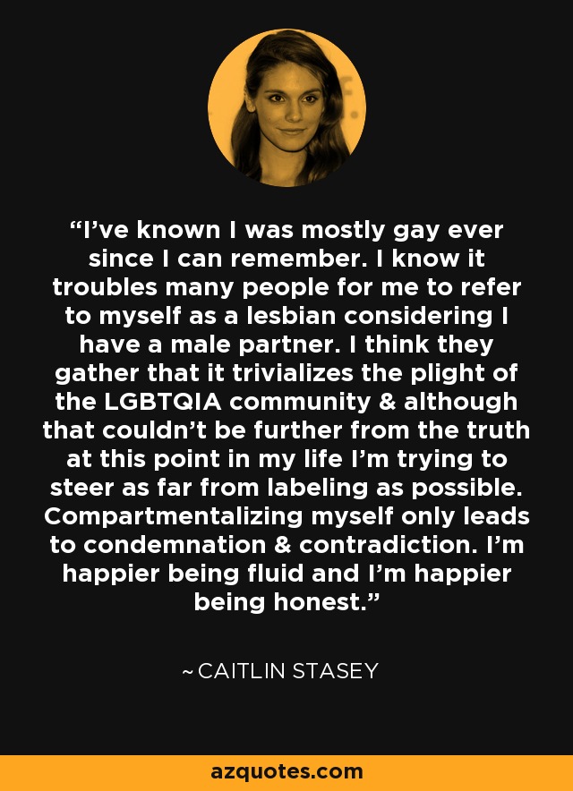I’ve known I was mostly gay ever since I can remember. I know it troubles many people for me to refer to myself as a lesbian considering I have a male partner. I think they gather that it trivializes the plight of the LGBTQIA community & although that couldn’t be further from the truth at this point in my life I’m trying to steer as far from labeling as possible. Compartmentalizing myself only leads to condemnation & contradiction. I’m happier being fluid and I’m happier being honest. - Caitlin Stasey