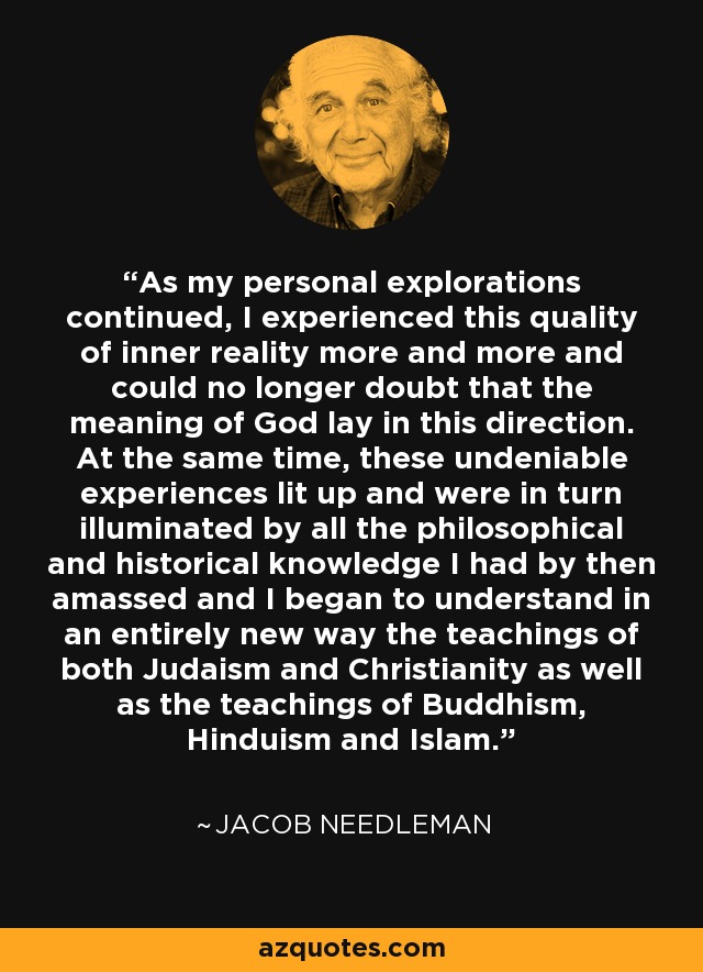 As my personal explorations continued, I experienced this quality of inner reality more and more and could no longer doubt that the meaning of God lay in this direction. At the same time, these undeniable experiences lit up and were in turn illuminated by all the philosophical and historical knowledge I had by then amassed and I began to understand in an entirely new way the teachings of both Judaism and Christianity as well as the teachings of Buddhism, Hinduism and Islam. - Jacob Needleman