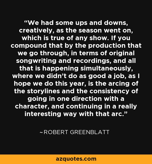 We had some ups and downs, creatively, as the season went on, which is true of any show. If you compound that by the production that we go through, in terms of original songwriting and recordings, and all that is happening simultaneously, where we didn't do as good a job, as I hope we do this year, is the arcing of the storylines and the consistency of going in one direction with a character, and continuing in a really interesting way with that arc. - Robert Greenblatt