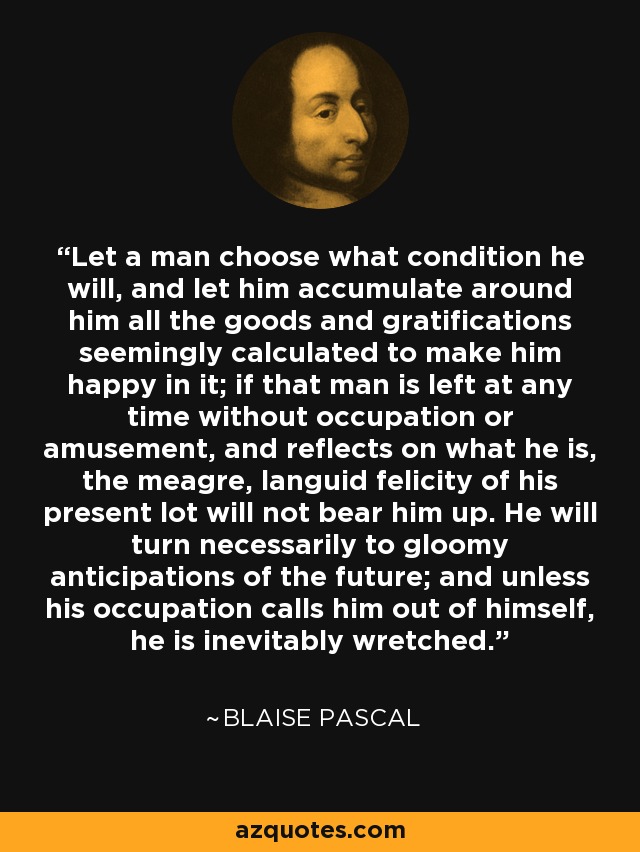 Let a man choose what condition he will, and let him accumulate around him all the goods and gratifications seemingly calculated to make him happy in it; if that man is left at any time without occupation or amusement, and reflects on what he is, the meagre, languid felicity of his present lot will not bear him up. He will turn necessarily to gloomy anticipations of the future; and unless his occupation calls him out of himself, he is inevitably wretched. - Blaise Pascal