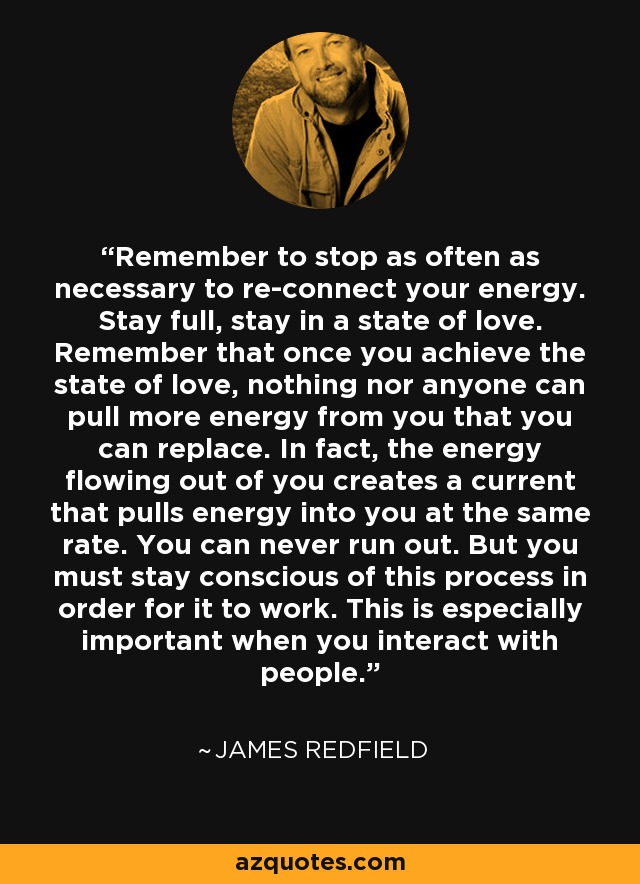 Remember to stop as often as necessary to re-connect your energy. Stay full, stay in a state of love. Remember that once you achieve the state of love, nothing nor anyone can pull more energy from you that you can replace. In fact, the energy flowing out of you creates a current that pulls energy into you at the same rate. You can never run out. But you must stay conscious of this process in order for it to work. This is especially important when you interact with people. - James Redfield