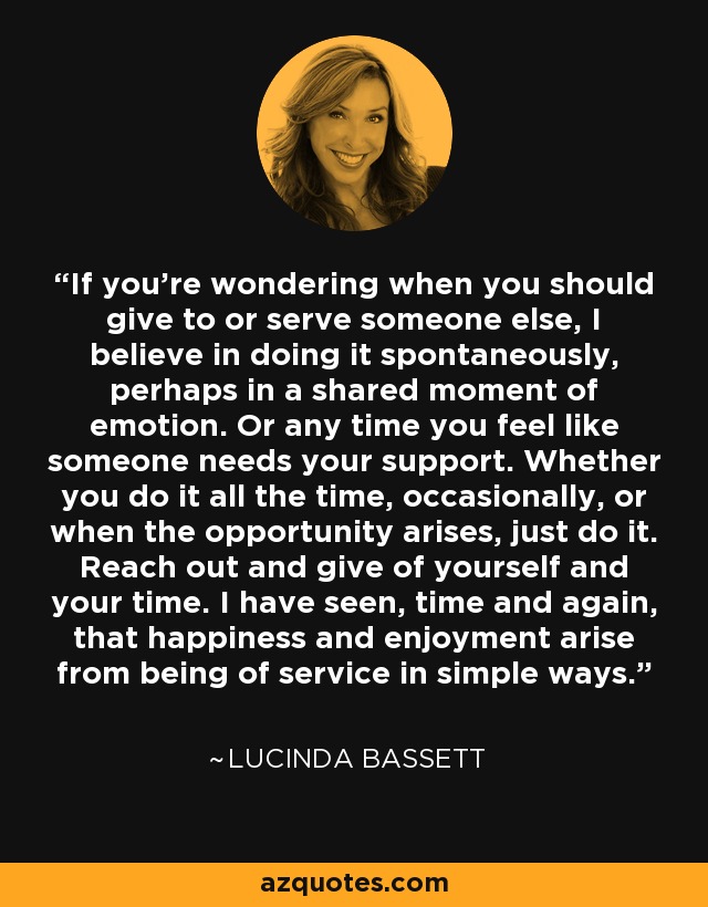 If you're wondering when you should give to or serve someone else, I believe in doing it spontaneously, perhaps in a shared moment of emotion. Or any time you feel like someone needs your support. Whether you do it all the time, occasionally, or when the opportunity arises, just do it. Reach out and give of yourself and your time. I have seen, time and again, that happiness and enjoyment arise from being of service in simple ways. - Lucinda Bassett