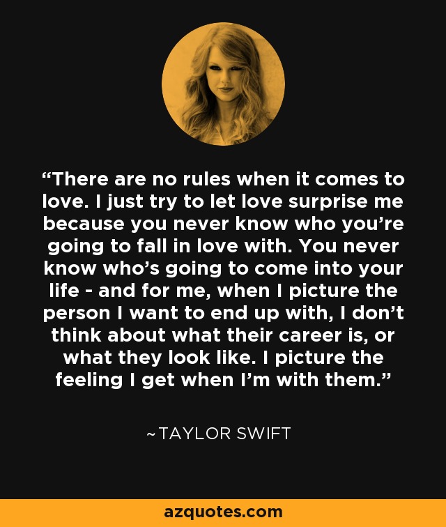 There are no rules when it comes to love. I just try to let love surprise me because you never know who you’re going to fall in love with. You never know who’s going to come into your life - and for me, when I picture the person I want to end up with, I don’t think about what their career is, or what they look like. I picture the feeling I get when I’m with them. - Taylor Swift