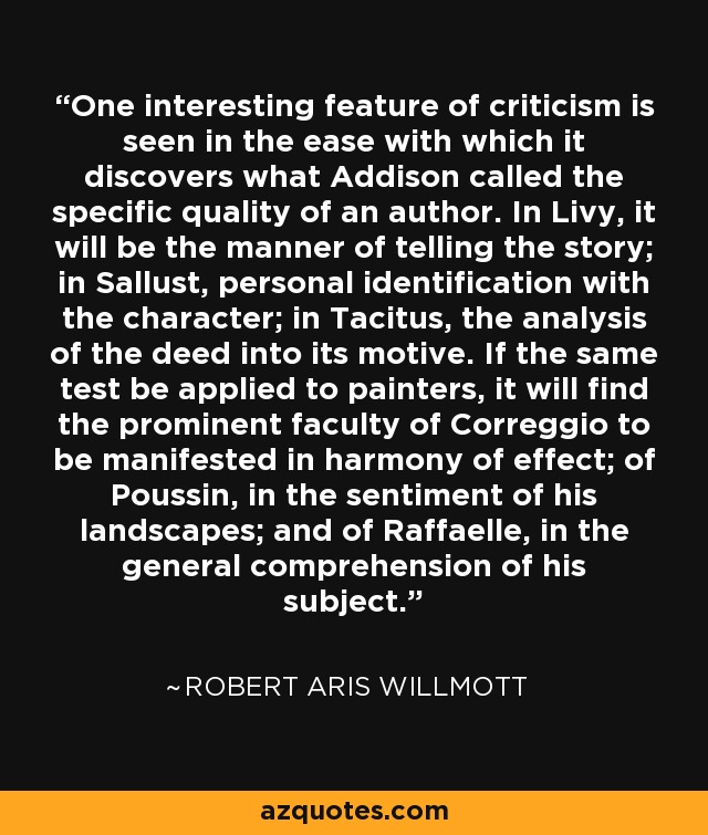 One interesting feature of criticism is seen in the ease with which it discovers what Addison called the specific quality of an author. In Livy, it will be the manner of telling the story; in Sallust, personal identification with the character; in Tacitus, the analysis of the deed into its motive. If the same test be applied to painters, it will find the prominent faculty of Correggio to be manifested in harmony of effect; of Poussin, in the sentiment of his landscapes; and of Raffaelle, in the general comprehension of his subject. - Robert Aris Willmott