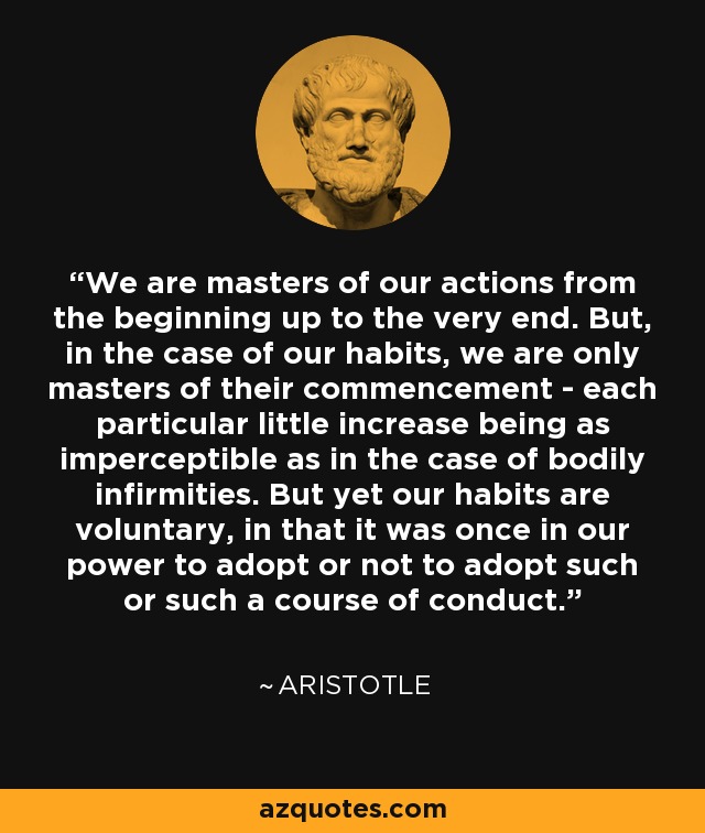 We are masters of our actions from the beginning up to the very end. But, in the case of our habits, we are only masters of their commencement - each particular little increase being as imperceptible as in the case of bodily infirmities. But yet our habits are voluntary, in that it was once in our power to adopt or not to adopt such or such a course of conduct. - Aristotle