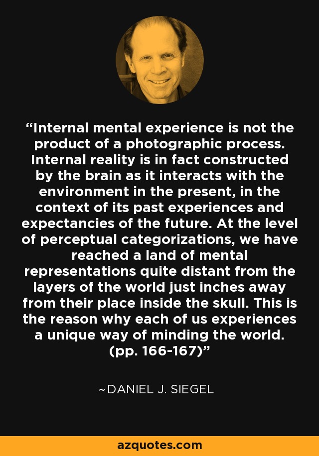 Internal mental experience is not the product of a photographic process. Internal reality is in fact constructed by the brain as it interacts with the environment in the present, in the context of its past experiences and expectancies of the future. At the level of perceptual categorizations, we have reached a land of mental representations quite distant from the layers of the world just inches away from their place inside the skull. This is the reason why each of us experiences a unique way of minding the world. (pp. 166-167) - Daniel J. Siegel