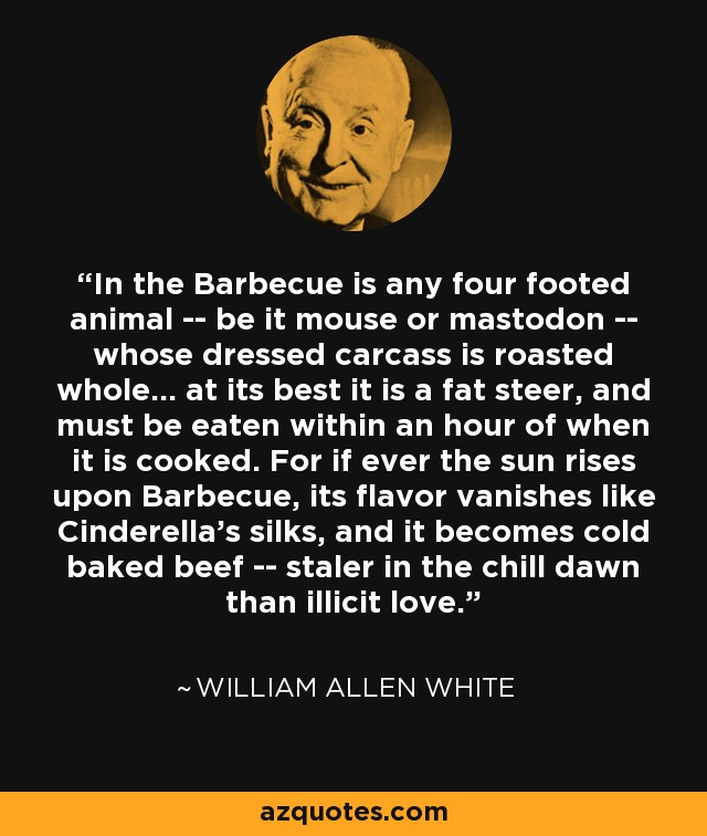 In the Barbecue is any four footed animal -- be it mouse or mastodon -- whose dressed carcass is roasted whole... at its best it is a fat steer, and must be eaten within an hour of when it is cooked. For if ever the sun rises upon Barbecue, its flavor vanishes like Cinderella's silks, and it becomes cold baked beef -- staler in the chill dawn than illicit love. - William Allen White