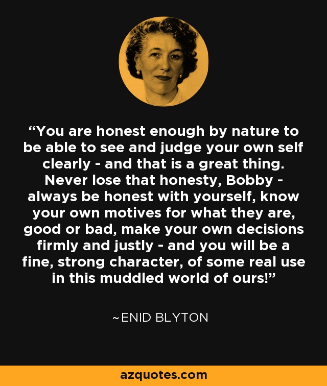 You are honest enough by nature to be able to see and judge your own self clearly - and that is a great thing. Never lose that honesty, Bobby - always be honest with yourself, know your own motives for what they are, good or bad, make your own decisions firmly and justly - and you will be a fine, strong character, of some real use in this muddled world of ours! - Enid Blyton