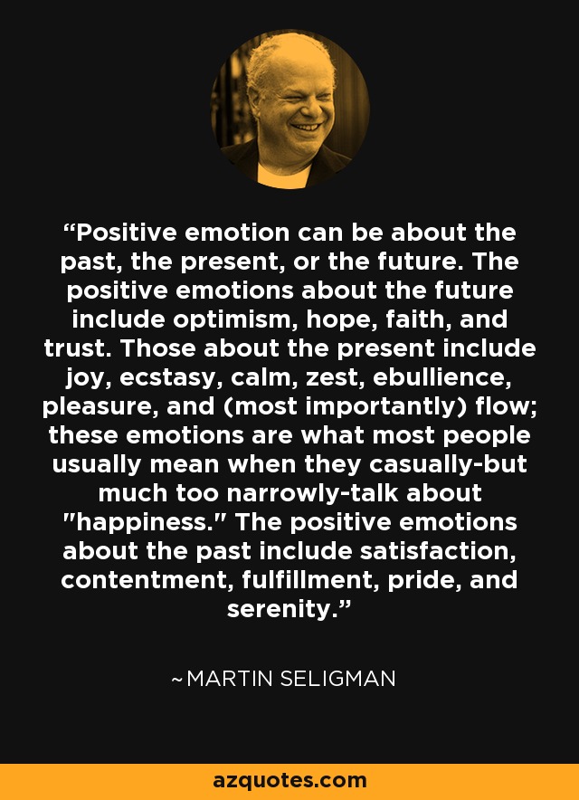 Positive emotion can be about the past, the present, or the future. The positive emotions about the future include optimism, hope, faith, and trust. Those about the present include joy, ecstasy, calm, zest, ebullience, pleasure, and (most importantly) flow; these emotions are what most people usually mean when they casually-but much too narrowly-talk about 