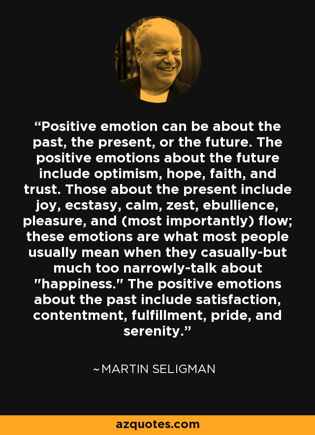 Positive emotion can be about the past, the present, or the future. The positive emotions about the future include optimism, hope, faith, and trust. Those about the present include joy, ecstasy, calm, zest, ebullience, pleasure, and (most importantly) flow; these emotions are what most people usually mean when they casually-but much too narrowly-talk about  Positive emotion can be about the past, the present, or the future. The positive emotions about the future include optimism, hope, faith, and trust. Those about the present include joy, ecstasy, calm, zest, ebullience, pleasure, and (most importantly) flow; these emotions are what most people usually mean when they casually-but much too narrowly-talk about