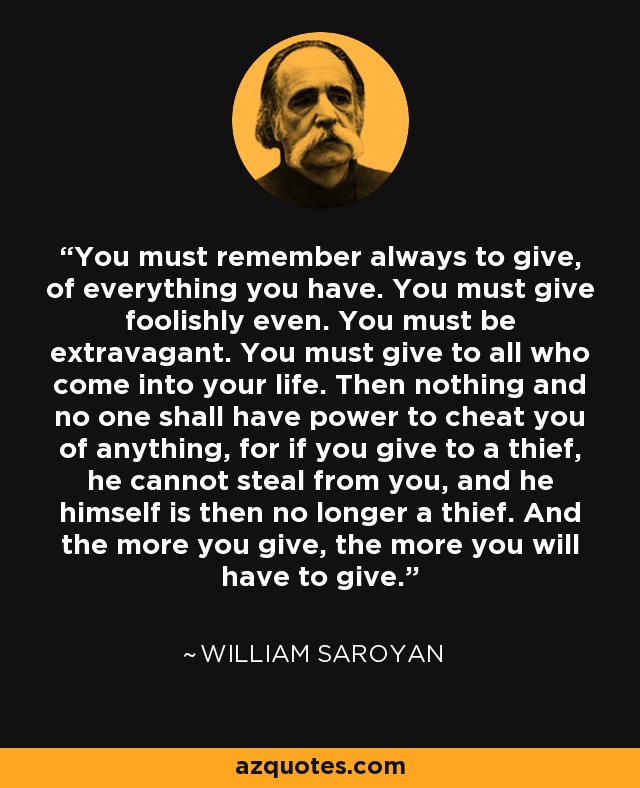 You must remember always to give, of everything you have. You must give foolishly even. You must be extravagant. You must give to all who come into your life. Then nothing and no one shall have power to cheat you of anything, for if you give to a thief, he cannot steal from you, and he himself is then no longer a thief. And the more you give, the more you will have to give. - William Saroyan