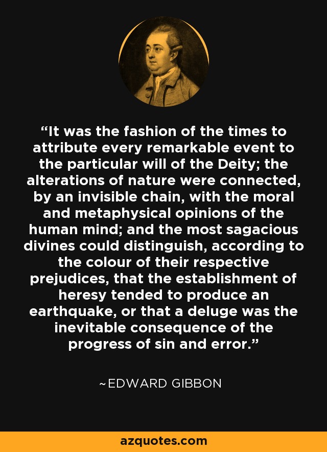 It was the fashion of the times to attribute every remarkable event to the particular will of the Deity; the alterations of nature were connected, by an invisible chain, with the moral and metaphysical opinions of the human mind; and the most sagacious divines could distinguish, according to the colour of their respective prejudices, that the establishment of heresy tended to produce an earthquake, or that a deluge was the inevitable consequence of the progress of sin and error. - Edward Gibbon