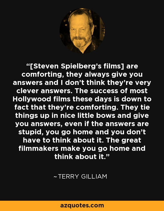 [Steven Spielberg's films] are comforting, they always give you answers and I don't think they're very clever answers. The success of most Hollywood films these days is down to fact that they're comforting. They tie things up in nice little bows and give you answers, even if the answers are stupid, you go home and you don't have to think about it. The great filmmakers make you go home and think about it. - Terry Gilliam