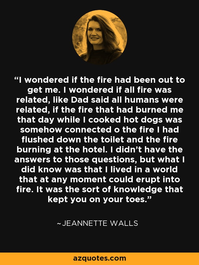 I wondered if the fire had been out to get me. I wondered if all fire was related, like Dad said all humans were related, if the fire that had burned me that day while I cooked hot dogs was somehow connected o the fire I had flushed down the toilet and the fire burning at the hotel. I didn't have the answers to those questions, but what I did know was that I lived in a world that at any moment could erupt into fire. It was the sort of knowledge that kept you on your toes. - Jeannette Walls I wondered if the fire had been out to get me. I wondered if all fire was related, like Dad said all humans were related, if the fire that had burned me that day while I cooked hot dogs was somehow connected o the fire I had flushed down the toilet and the fire burning at the hotel. I didn't have the answers to those questions, but what I did know was that I lived in a world that at any moment could erupt into fire. It was the sort of knowledge that kept you on your toes. - Jeannette Walls