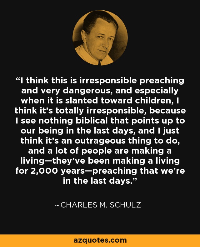 I think this is irresponsible preaching and very dangerous, and especially when it is slanted toward children, I think it's totally irresponsible, because I see nothing biblical that points up to our being in the last days, and I just think it's an outrageous thing to do, and a lot of people are making a living—they've been making a living for 2,000 years—preaching that we're in the last days. - Charles M. Schulz