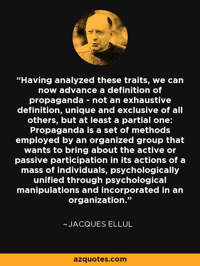 Having analyzed these traits, we can now advance a definition of propaganda - not an exhaustive definition, unique and exclusive of all others, but at least a partial one: Propaganda is a set of methods employed by an organized group that wants to bring about the active or passive participation in its actions of a mass of individuals, psychologically unified through psychological manipulations and incorporated in an organization. - Jacques Ellul