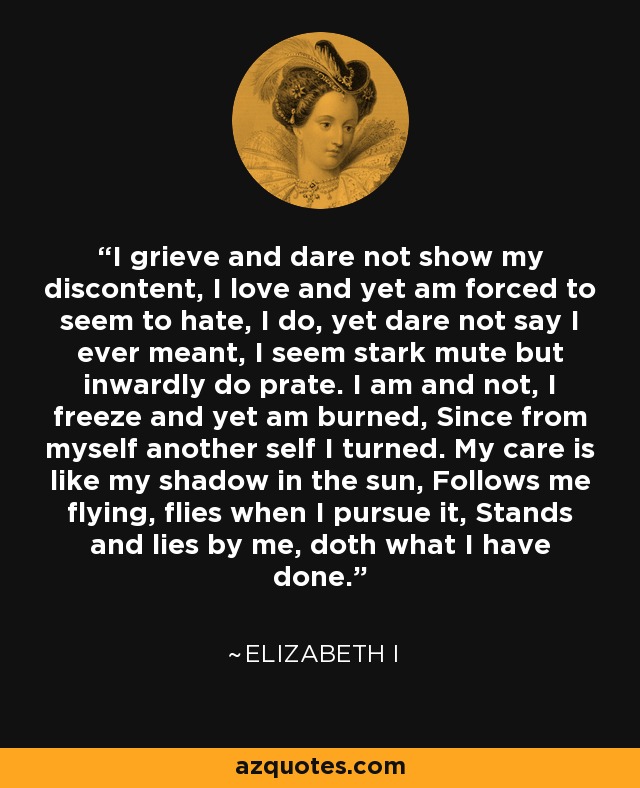 I grieve and dare not show my discontent, I love and yet am forced to seem to hate, I do, yet dare not say I ever meant, I seem stark mute but inwardly do prate. I am and not, I freeze and yet am burned, Since from myself another self I turned. My care is like my shadow in the sun, Follows me flying, flies when I pursue it, Stands and lies by me, doth what I have done. - Elizabeth I