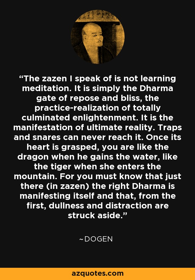 The zazen I speak of is not learning meditation. It is simply the Dharma gate of repose and bliss, the practice-realization of totally culminated enlightenment. It is the manifestation of ultimate reality. Traps and snares can never reach it. Once its heart is grasped, you are like the dragon when he gains the water, like the tiger when she enters the mountain. For you must know that just there (in zazen) the right Dharma is manifesting itself and that, from the first, dullness and distraction are struck aside. - Dogen