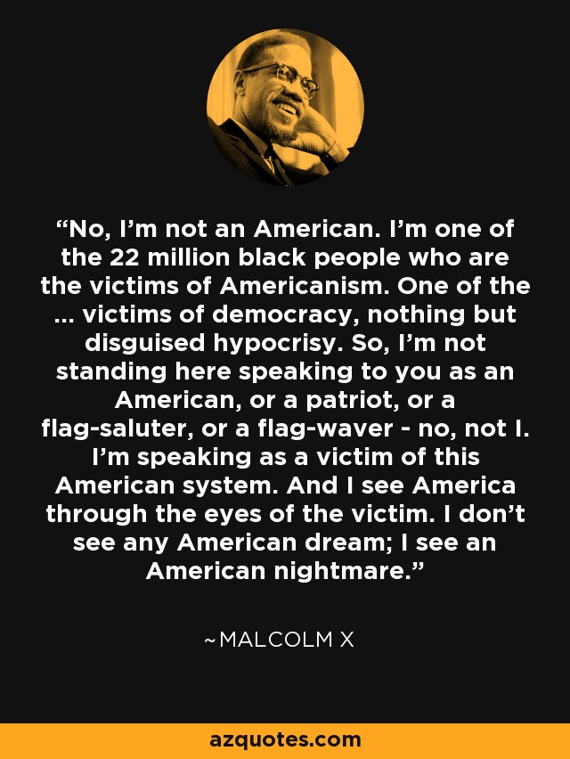 No, I’m not an American. I’m one of the 22 million black people who are the victims of Americanism. One of the … victims of democracy, nothing but disguised hypocrisy. So, I’m not standing here speaking to you as an American, or a patriot, or a flag-saluter, or a flag-waver - no, not I. I’m speaking as a victim of this American system. And I see America through the eyes of the victim. I don’t see any American dream; I see an American nightmare. - Malcolm X