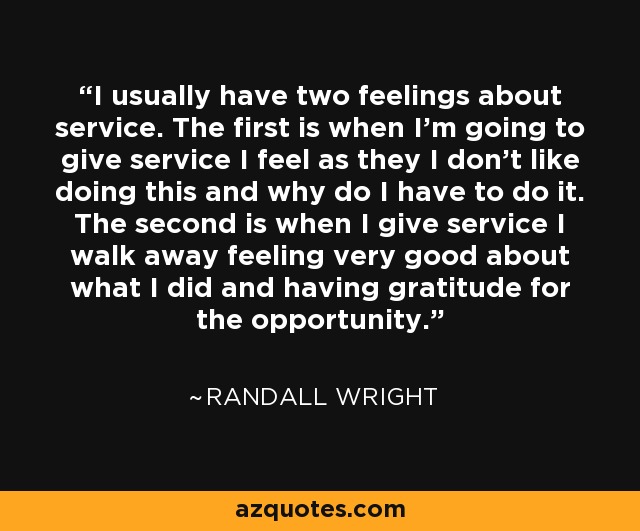 I usually have two feelings about service. The first is when I'm going to give service I feel as they I don't like doing this and why do I have to do it. The second is when I give service I walk away feeling very good about what I did and having gratitude for the opportunity. - Randall Wright